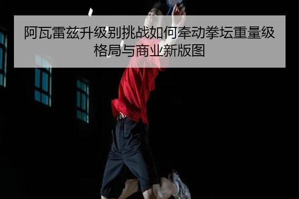 阿瓦雷兹升级别挑战如何牵动拳坛重量级格局与商业新版图