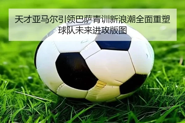 天才亚马尔引领巴萨青训新浪潮全面重塑球队未来进攻版图